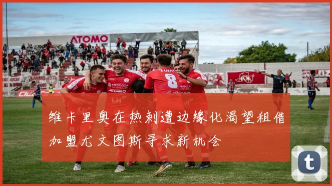 维卡里奥在热刺遭边缘化渴望租借加盟尤文图斯寻求新机会