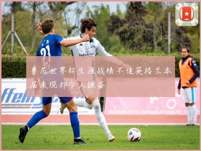 鲁尼世界杯生涯战绩不佳英格兰本届表现却令人振奋