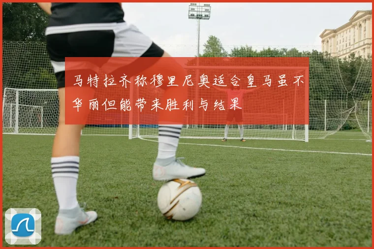 马特拉齐称穆里尼奥适合皇马虽不华丽但能带来胜利与结果