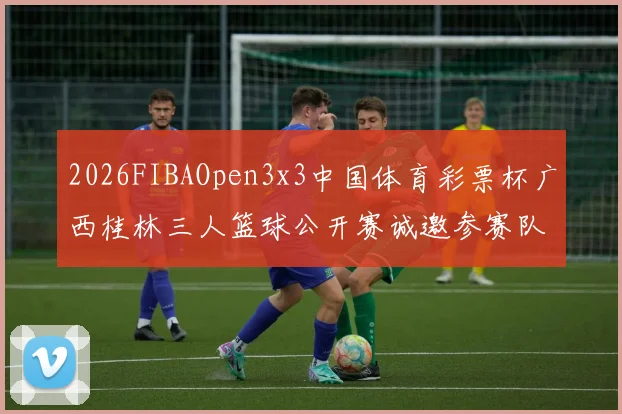 2026FIBAOpen3x3中国体育彩票杯广西桂林三人篮球公开赛诚邀参赛队伍报名