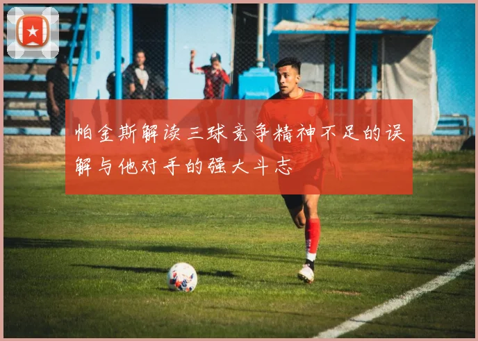 帕金斯解读三球竞争精神不足的误解与他对手的强大斗志