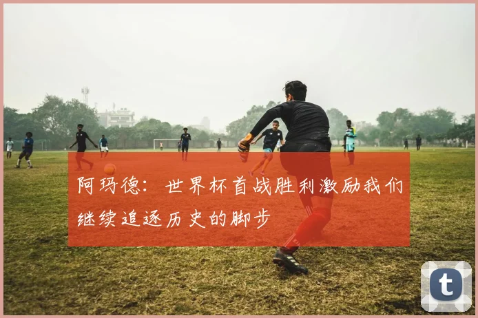 阿玛德：世界杯首战胜利激励我们继续追逐历史的脚步