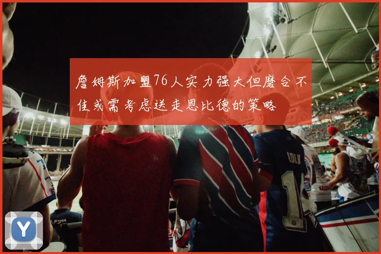 詹姆斯加盟76人实力强大但磨合不佳或需考虑送走恩比德的策略