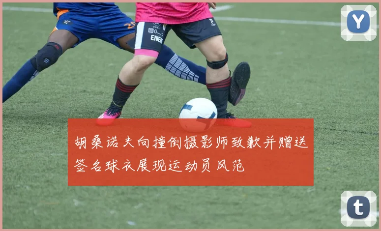 胡桑诺夫向撞倒摄影师致歉并赠送签名球衣展现运动员风范