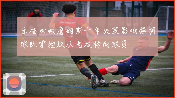 乐福回顾詹姆斯十年决策影响强调球队掌控权从老板转向球员