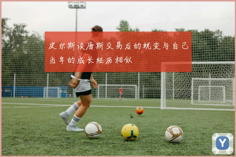 皮尔斯谈唐斯交易后的蜕变与自己当年的成长经历相似