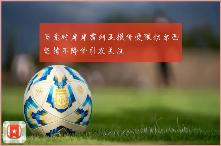 马竞对库库雷利亚报价受限切尔西坚持不降价引发关注