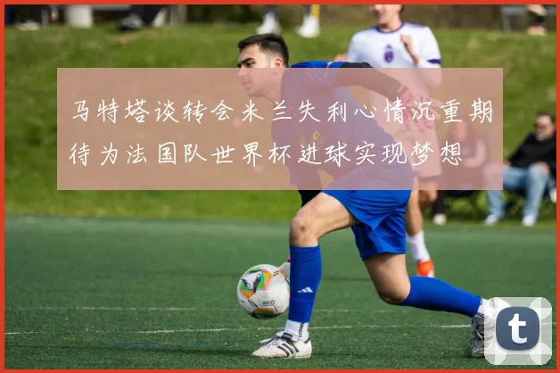 马特塔谈转会米兰失利心情沉重期待为法国队世界杯进球实现梦想