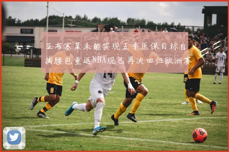 亚布塞莱未能实现五季医保目标自掏腰包重返NBA现已再次回归欧洲赛场