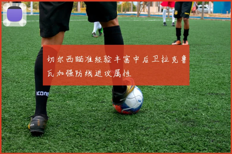 切尔西瞄准经验丰富中后卫拉克鲁瓦加强防线进攻属性