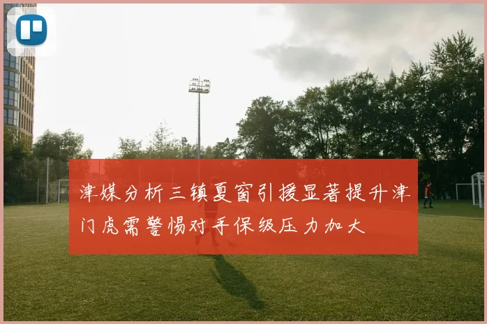 津媒分析三镇夏窗引援显著提升津门虎需警惕对手保级压力加大