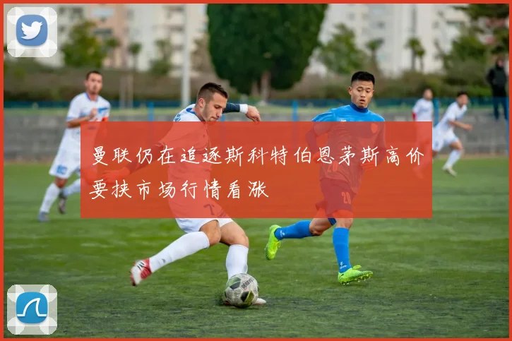 曼联仍在追逐斯科特伯恩茅斯高价要挟市场行情看涨