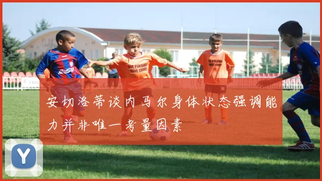 安切洛蒂谈内马尔身体状态强调能力并非唯一考量因素