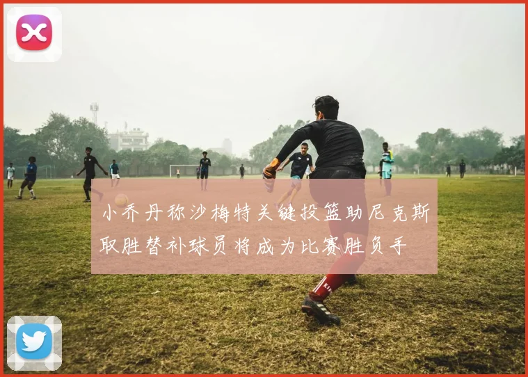 小乔丹称沙梅特关键投篮助尼克斯取胜替补球员将成为比赛胜负手
