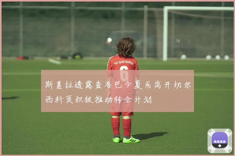 斯基拉透露查洛巴今夏或离开切尔西科莫积极推动转会计划