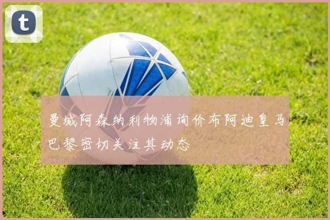 曼城阿森纳利物浦询价布阿迪皇马巴黎密切关注其动态