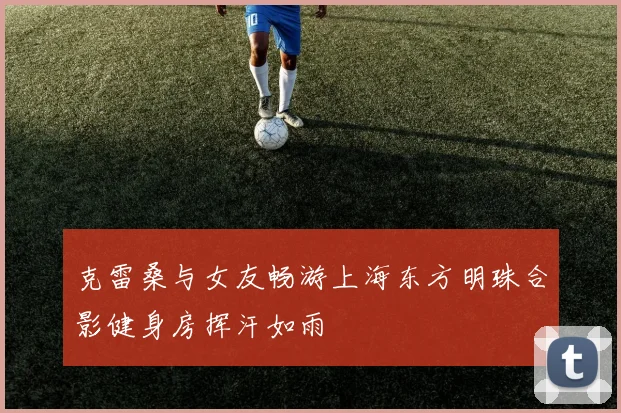 克雷桑与女友畅游上海东方明珠合影健身房挥汗如雨
