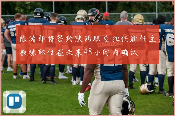 陈涛即将签约陕西联合担任新任主教练职位在未来48小时内确认