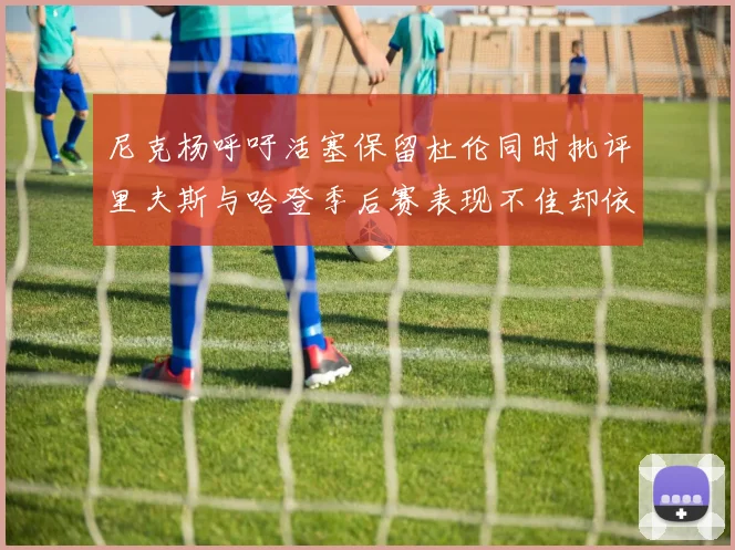 尼克杨呼吁活塞保留杜伦同时批评里夫斯与哈登季后赛表现不佳却依然高薪