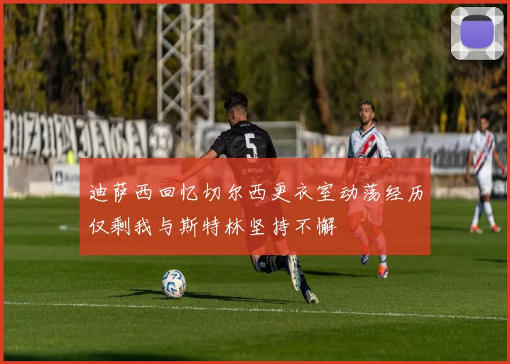 迪萨西回忆切尔西更衣室动荡经历仅剩我与斯特林坚持不懈