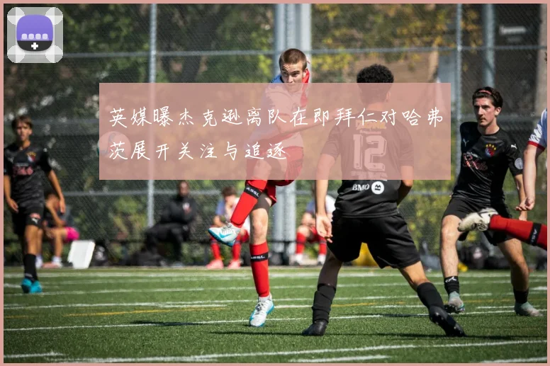 英媒曝杰克逊离队在即拜仁对哈弗茨展开关注与追逐