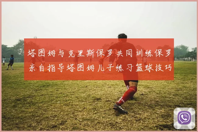 塔图姆与克里斯保罗共同训练保罗亲自指导塔图姆儿子练习篮球技巧