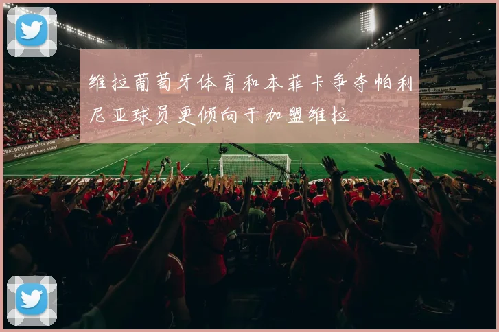 维拉葡萄牙体育和本菲卡争夺帕利尼亚球员更倾向于加盟维拉