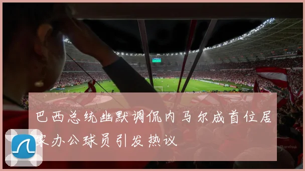 巴西总统幽默调侃内马尔成首位居家办公球员引发热议