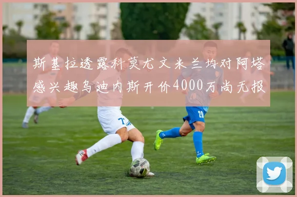 斯基拉透露科莫尤文米兰均对阿塔感兴趣乌迪内斯开价4000万尚无报价